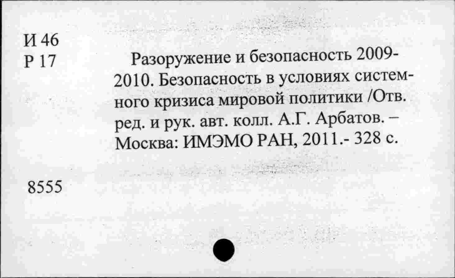 ﻿И 46
Р 17
Разоружение и безопасность 2009-2010. Безопасность в условиях системного кризиса мировой политики /Отв. ред. и рук. авт. колл. А.Г. Арбатов. -Москва: ИМЭМО РАН, 2011.- 328 с.
8555